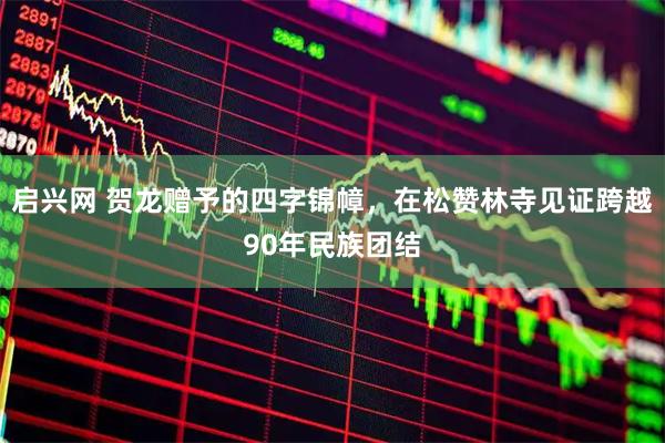 启兴网 贺龙赠予的四字锦幛，在松赞林寺见证跨越90年民族团结