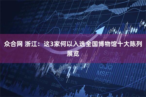 众合网 浙江：这3家何以入选全国博物馆十大陈列展览