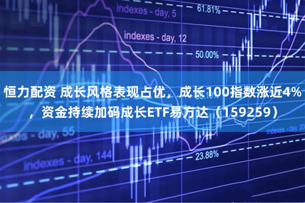 恒力配资 成长风格表现占优，成长100指数涨近4%，资金持续加码成长ETF易方达（159259）