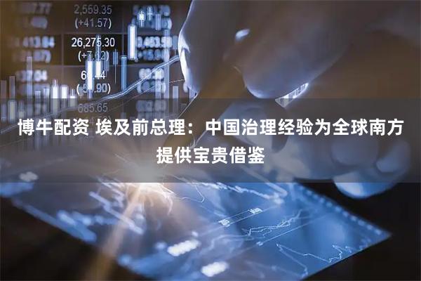 博牛配资 埃及前总理：中国治理经验为全球南方提供宝贵借鉴