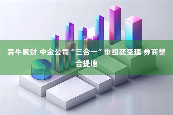 犇牛聚财 中金公司“三合一”重组获受理 券商整合提速