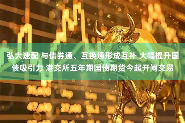 弘大速配 与债券通、互换通形成互补 大幅提升国债吸引力 港交所五年期国债期货今起开闸交易