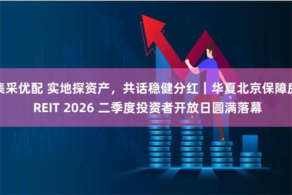 集采优配 实地探资产，共话稳健分红｜华夏北京保障房 REIT 2026 二季度投资者开放日圆满落幕